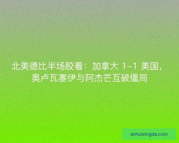 北美德比半场胶着：加拿大 1-1 美国，奥卢瓦塞伊与阿杰芒互破僵局