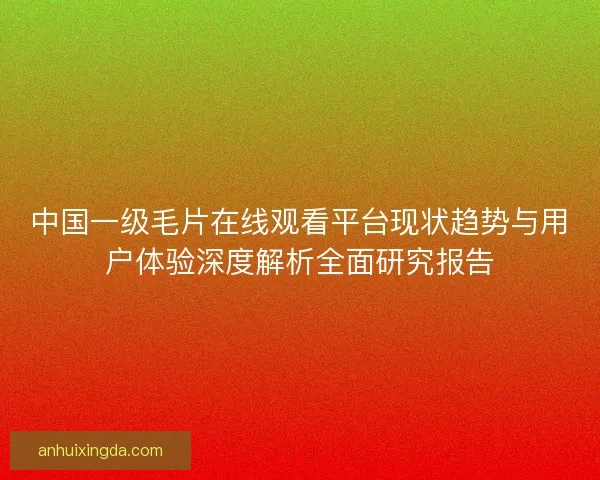 中国一级毛片在线观看平台现状趋势与用户体验深度解析全面研究报告