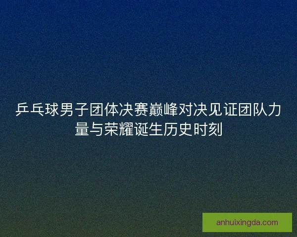 乒乓球男子团体决赛巅峰对决见证团队力量与荣耀诞生历史时刻
