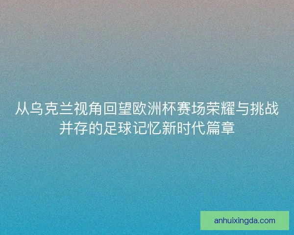 从乌克兰视角回望欧洲杯赛场荣耀与挑战并存的足球记忆新时代篇章