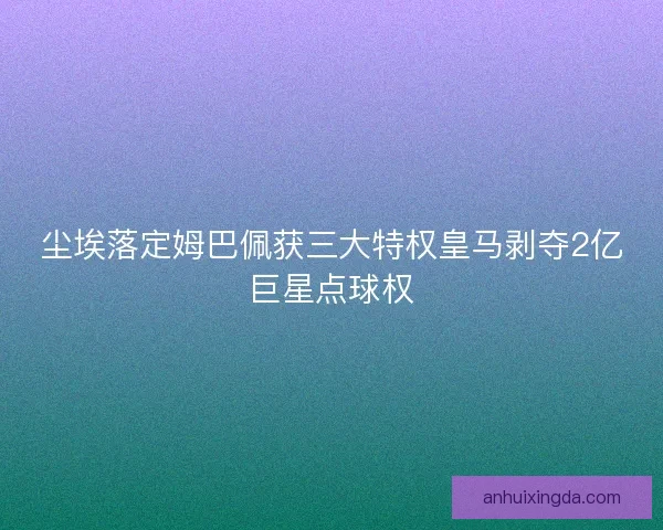 尘埃落定姆巴佩获三大特权皇马剥夺2亿巨星点球权