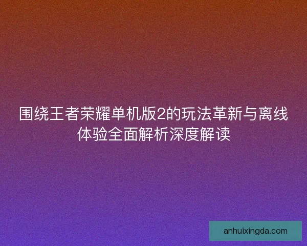 围绕王者荣耀单机版2的玩法革新与离线体验全面解析深度解读