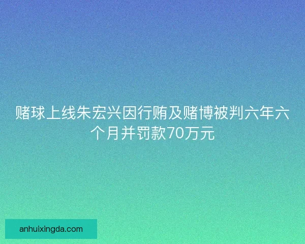 赌球上线朱宏兴因行贿及赌博被判六年六个月并罚款70万元