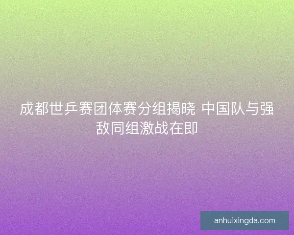 成都世乒赛团体赛分组揭晓 中国队与强敌同组激战在即