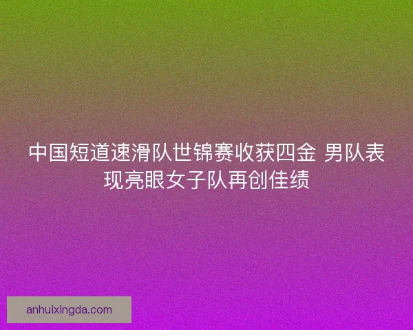 中国短道速滑队世锦赛收获四金 男队表现亮眼女子队再创佳绩