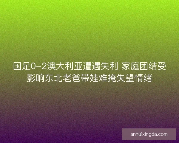 国足0-2澳大利亚遭遇失利 家庭团结受影响东北老爸带娃难掩失望情绪