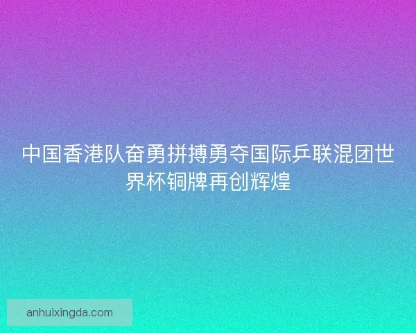 中国香港队奋勇拼搏勇夺国际乒联混团世界杯铜牌再创辉煌